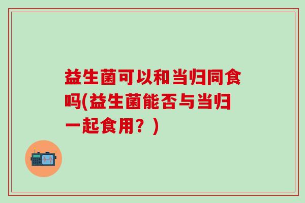 益生菌可以和当归同食吗(益生菌能否与当归一起食用？)