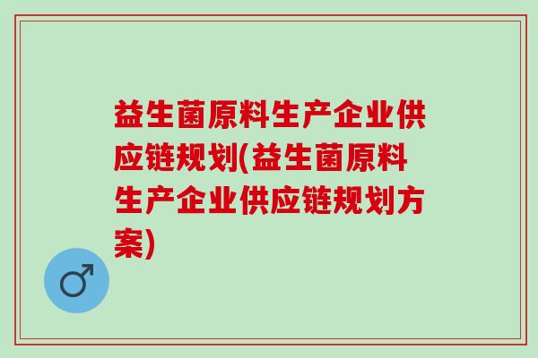 益生菌原料生产企业供应链规划(益生菌原料生产企业供应链规划方案) 益生菌原料生产企业供应链规划(益生菌原料生产企业供应链规划方案)