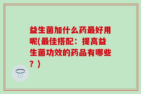 益生菌加什么药好用呢(佳搭配:提高益生菌功效的药品有哪些?) 益生菌加什么药好用呢(佳搭配:提高益生菌功效的药品有哪些?)