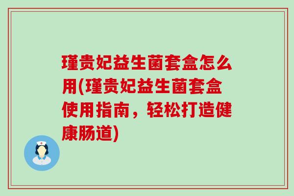 瑾贵妃益生菌套盒怎么用(瑾贵妃益生菌套盒使用指南,轻松打造健康肠道) 瑾贵妃益生菌套盒怎么用(瑾贵妃益生菌套盒使用指南,轻松打造健康肠道)