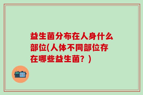 益生菌分布在人身什么部位(人体不同部位存在哪些益生菌?) 益生菌分布在人身什么部位(人体不同部位存在哪些益生菌?)