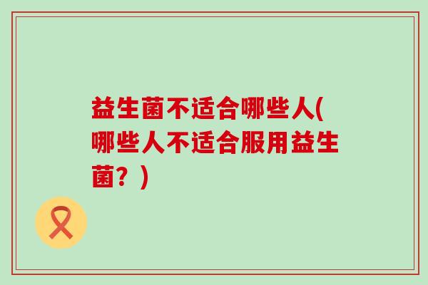 益生菌不适合哪些人(哪些人不适合服用益生菌?) 益生菌不适合哪些人(哪些人不适合服用益生菌?)
