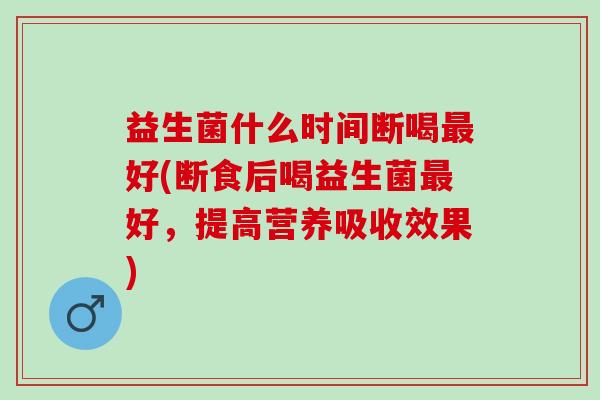 益生菌什么时间断喝好(断食后喝益生菌好,提高营养吸收效果) 益生菌什么时间断喝好(断食后喝益生菌好,提高营养吸收效果)