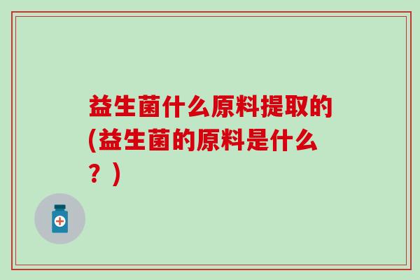 益生菌什么原料提取的(益生菌的原料是什么?) 益生菌什么原料提取的(益生菌的原料是什么?)