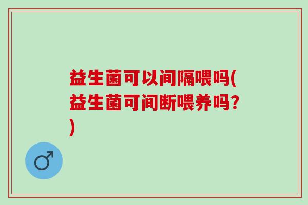 益生菌可以间隔喂吗(益生菌可间断喂养吗?) 益生菌可以间隔喂吗(益生菌可间断喂养吗?)