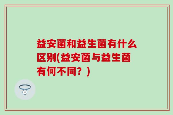 益安菌和益生菌有什么区别(益安菌与益生菌有何不同?) 益安菌和益生菌有什么区别(益安菌与益生菌有何不同?)