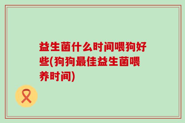益生菌什么时间喂狗好些(狗狗佳益生菌喂养时间) 益生菌什么时间喂狗好些(狗狗佳益生菌喂养时间)