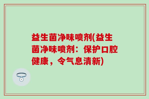 益生菌净味喷剂(益生菌净味喷剂:保护口腔健康,令气息清新) 益生菌净味喷剂(益生菌净味喷剂:保护口腔健康,令气息清新)