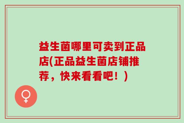 益生菌哪里可卖到正品店(正品益生菌店铺推荐，快来看看吧！)