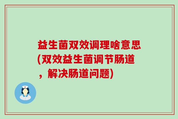 益生菌双效调理啥意思(双效益生菌调节肠道，解决肠道问题)