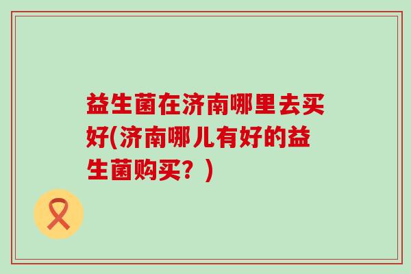 益生菌在济南哪里去买好(济南哪儿有好的益生菌购买?) 益生菌在济南哪里去买好(济南哪儿有好的益生菌购买?)