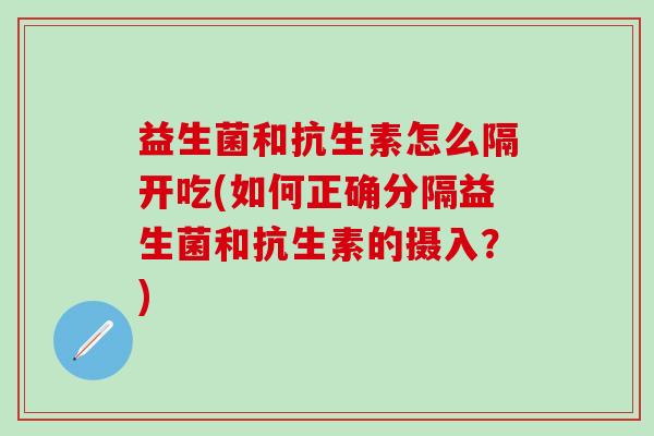 益生菌和抗生素怎么隔开吃(如何正确分隔益生菌和抗生素的摄入?) 益生菌和抗生素怎么隔开吃(如何正确分隔益生菌和抗生素的摄入?)