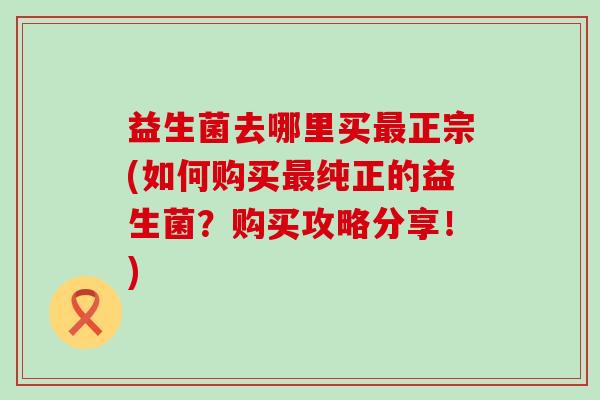 益生菌去哪里买正宗(如何购买纯正的益生菌？购买攻略分享！)
