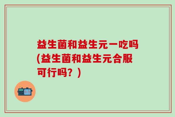 益生菌和益生元一吃吗(益生菌和益生元合服可行吗？)