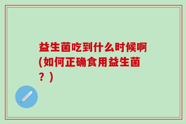 益生菌吃到什么时候啊(如何正确食用益生菌?) 益生菌吃到什么时候啊(如何正确食用益生菌?)