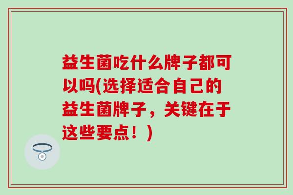 益生菌吃什么牌子都可以吗(选择适合自己的益生菌牌子,关键在于这些要点!) 益生菌吃什么牌子都可以吗(选择适合自己的益生菌牌子,关键在于这些要点!)
