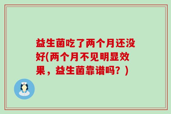 益生菌吃了两个月还没好(两个月不见明显效果,益生菌靠谱吗?) 益生菌吃了两个月还没好(两个月不见明显效果,益生菌靠谱吗?)