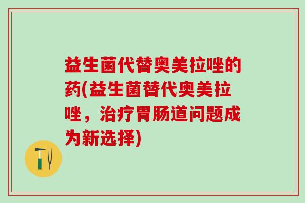 益生菌代替奥美拉唑的药(益生菌替代奥美拉唑，道问题成为新选择)