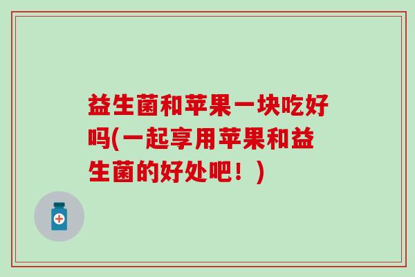益生菌和苹果一块吃好吗(一起享用苹果和益生菌的好处吧！)