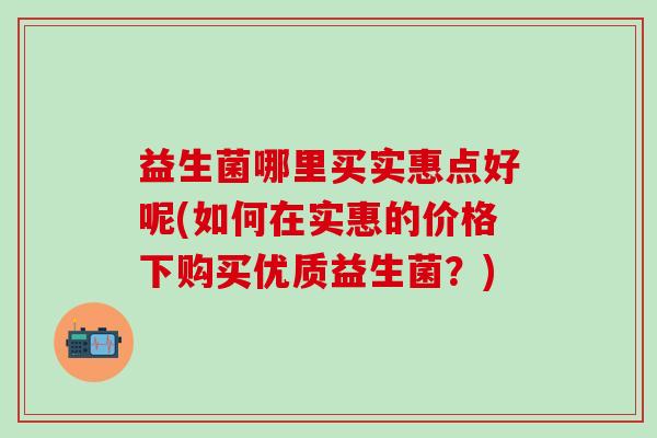 益生菌哪里买实惠点好呢(如何在实惠的价格下购买优质益生菌?) 益生菌哪里买实惠点好呢(如何在实惠的价格下购买优质益生菌?)