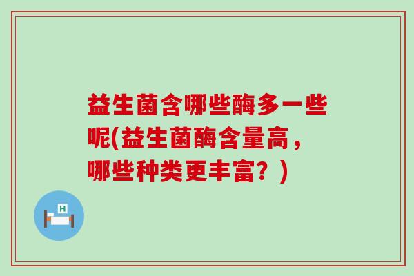 益生菌含哪些酶多一些呢(益生菌酶含量高,哪些种类更丰富?) 益生菌含哪些酶多一些呢(益生菌酶含量高,哪些种类更丰富?)