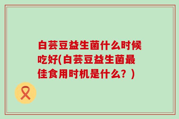白芸豆益生菌什么时候吃好(白芸豆益生菌佳食用时机是什么？)