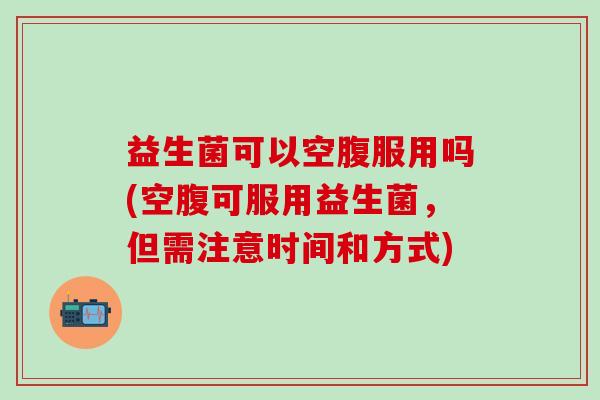益生菌可以空腹服用吗(空腹可服用益生菌，但需注意时间和方式)