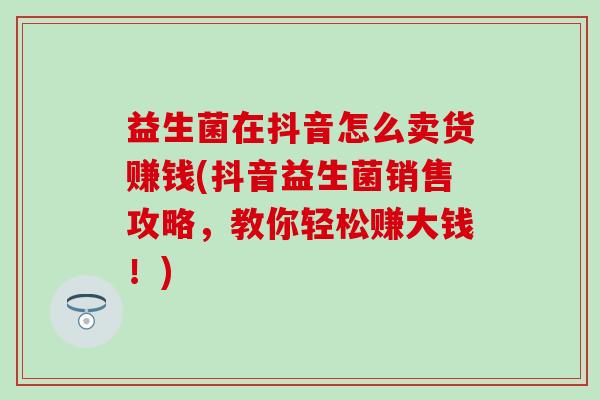 益生菌在抖音怎么卖货赚钱(抖音益生菌销售攻略，教你轻松赚大钱！)