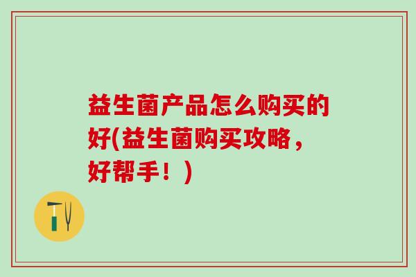 益生菌产品怎么购买的好(益生菌购买攻略,好帮手!) 益生菌产品怎么购买的好(益生菌购买攻略,好帮手!)