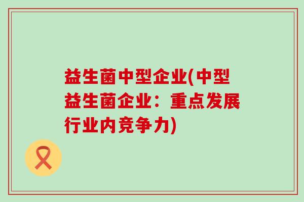 益生菌中型企业(中型益生菌企业:重点发展行业内竞争力) 益生菌中型企业(中型益生菌企业:重点发展行业内竞争力)