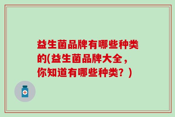 益生菌品牌有哪些种类的(益生菌品牌大全,你知道有哪些种类?) 益生菌品牌有哪些种类的(益生菌品牌大全,你知道有哪些种类?)