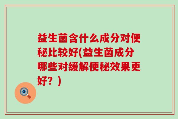 益生菌含什么成分对比较好(益生菌成分哪些对缓解效果更好?) 益生菌含什么成分对比较好(益生菌成分哪些对缓解效果更好?)