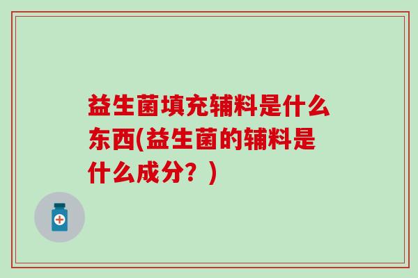 益生菌填充辅料是什么东西(益生菌的辅料是什么成分?) 益生菌填充辅料是什么东西(益生菌的辅料是什么成分?)