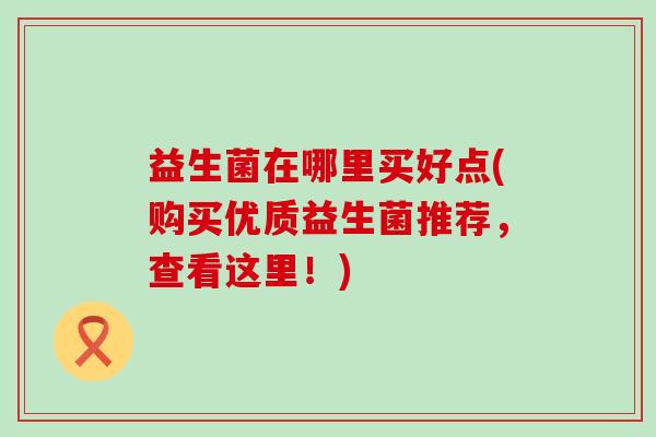 益生菌在哪里买好点(购买优质益生菌推荐，查看这里！)