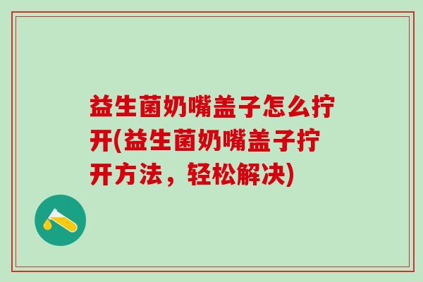 益生菌奶嘴盖子怎么拧开(益生菌奶嘴盖子拧开方法，轻松解决)