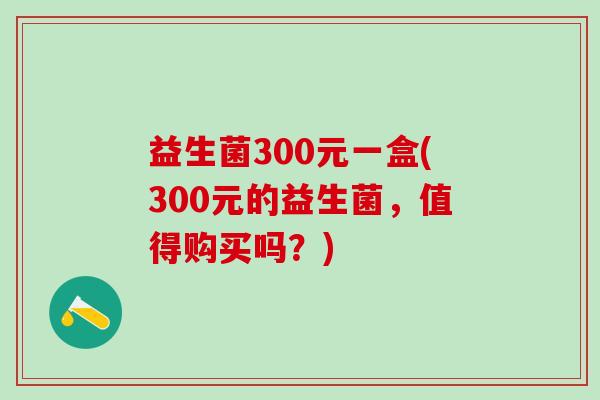 益生菌300元一盒(300元的益生菌，值得购买吗？)