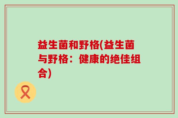 益生菌和野格(益生菌与野格:健康的绝佳组合) 益生菌和野格(益生菌与野格:健康的绝佳组合)