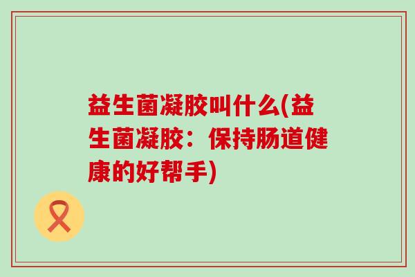 益生菌凝胶叫什么(益生菌凝胶:保持肠道健康的好帮手) 益生菌凝胶叫什么(益生菌凝胶:保持肠道健康的好帮手)