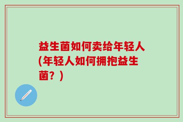 益生菌如何卖给年轻人(年轻人如何拥抱益生菌？)