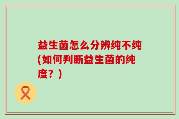 益生菌怎么分辨纯不纯(如何判断益生菌的纯度?) 益生菌怎么分辨纯不纯(如何判断益生菌的纯度?)