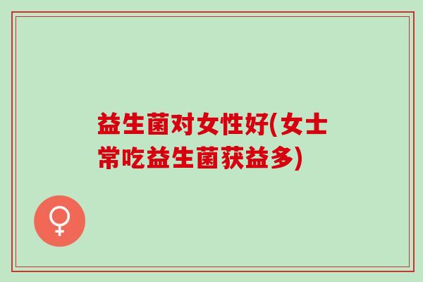益生菌对女性好(女士常吃益生菌获益多) 益生菌对女性好(女士常吃益生菌获益多)