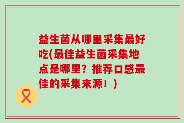 益生菌从哪里采集好吃(佳益生菌采集地点是哪里？推荐口感佳的采集来源！)