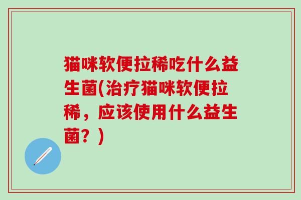 猫咪软便拉稀吃什么益生菌(猫咪软便拉稀,应该使用什么益生菌?) 猫咪软便拉稀吃什么益生菌(猫咪软便拉稀,应该使用什么益生菌?)