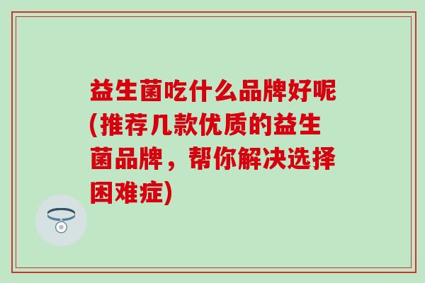 益生菌吃什么品牌好呢(推荐几款优质的益生菌品牌,帮你解决选择困难症) 益生菌吃什么品牌好呢(推荐几款优质的益生菌品牌,帮你解决选择困难症)