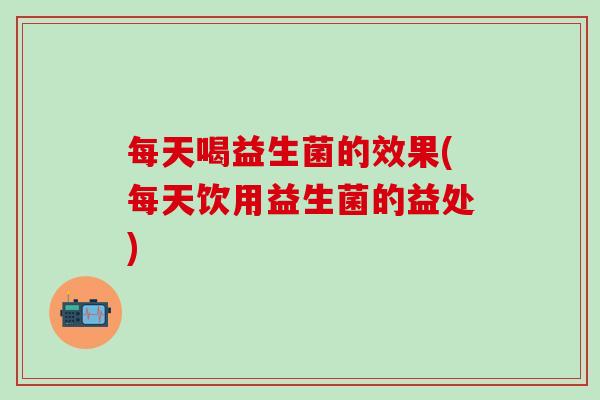 每天喝益生菌的效果(每天饮用益生菌的益处) 每天喝益生菌的效果(每天饮用益生菌的益处)
