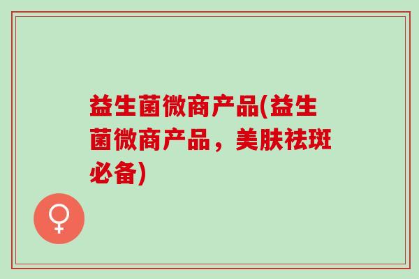 益生菌微商产品(益生菌微商产品,美肤祛斑必备) 益生菌微商产品(益生菌微商产品,美肤祛斑必备)