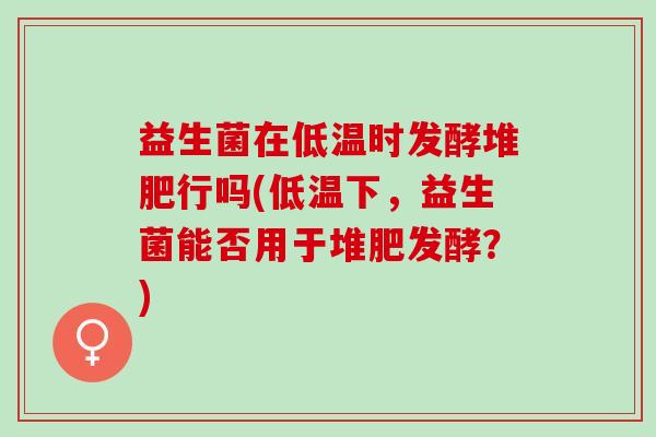 益生菌在低温时发酵堆肥行吗(低温下,益生菌能否用于堆肥发酵?) 益生菌在低温时发酵堆肥行吗(低温下,益生菌能否用于堆肥发酵?)