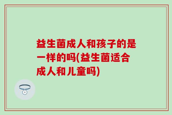 益生菌成人和孩子的是一样的吗(益生菌适合成人和儿童吗)