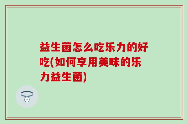 益生菌怎么吃乐力的好吃(如何享用美味的乐力益生菌) 益生菌怎么吃乐力的好吃(如何享用美味的乐力益生菌)