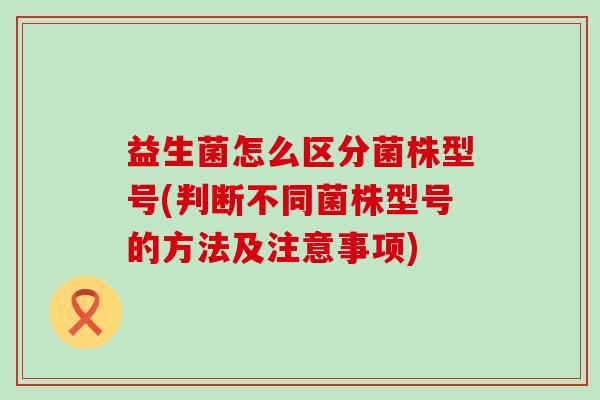 益生菌怎么区分菌株型号(判断不同菌株型号的方法及注意事项) 益生菌怎么区分菌株型号(判断不同菌株型号的方法及注意事项)
